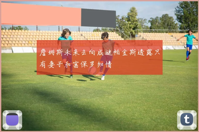 詹姆斯未来去向成谜帕金斯透露只有妻子和富保罗知情