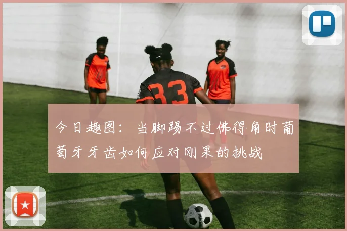 今日趣图：当脚踢不过佛得角时葡萄牙牙齿如何应对刚果的挑战