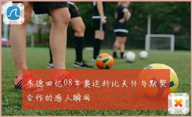 韦德回忆08年奥运科比关怀与默契合作的感人瞬间