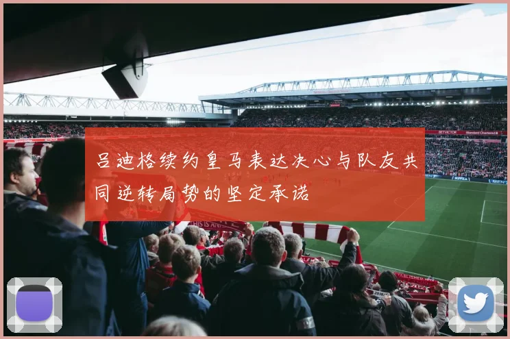 吕迪格续约皇马表达决心与队友共同逆转局势的坚定承诺