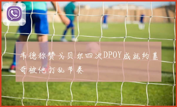 韦德称赞戈贝尔四次DPOY成就约基奇被他打乱节奏