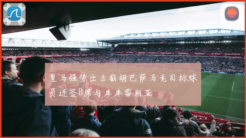 皇马强势出击截胡巴萨马竞目标球员连签B席与库库雷利亚