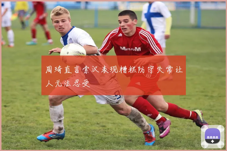 周琦直言索汉表现糟糕防守失常让人无法忍受