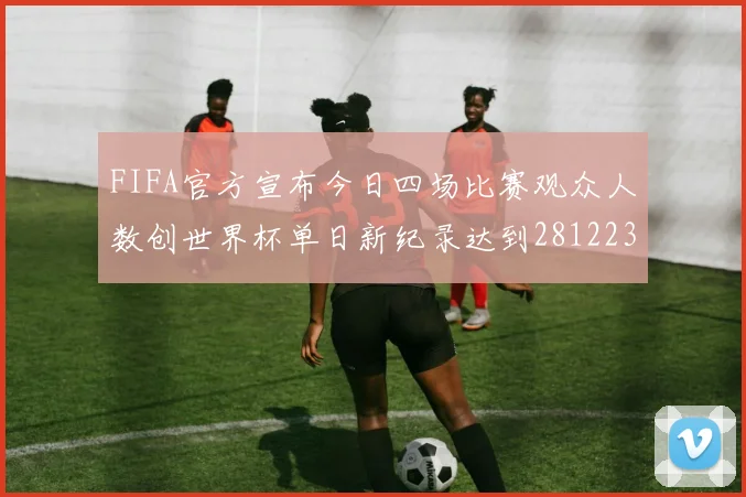FIFA官方宣布今日四场比赛观众人数创世界杯单日新纪录达到281223人