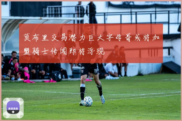 莫布里交易潜力巨大字母哥或将加盟骑士传闻即将浮现