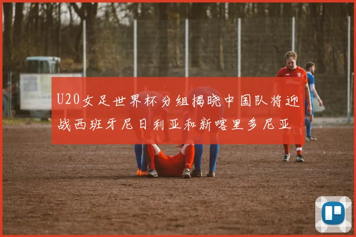 U20女足世界杯分组揭晓中国队将迎战西班牙尼日利亚和新喀里多尼亚