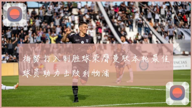 梅努打入制胜球荣膺曼联本轮最佳球员助力击败利物浦