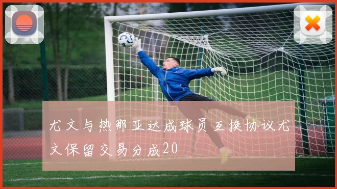 尤文与热那亚达成球员互换协议尤文保留交易分成20