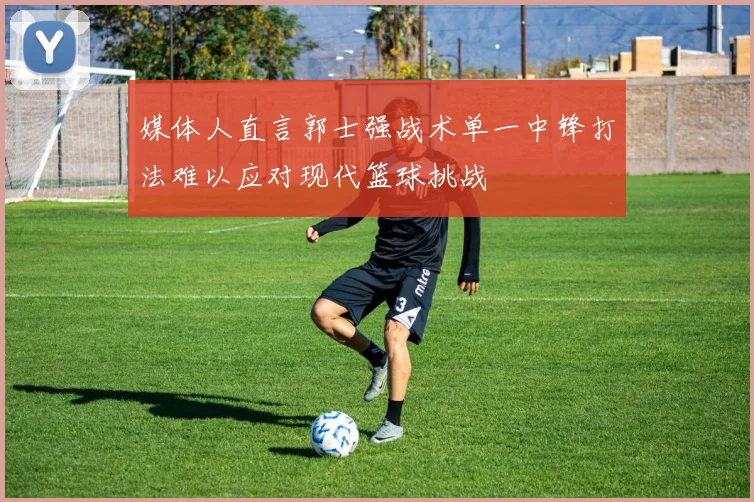 媒体人直言郭士强战术单一中锋打法难以应对现代篮球挑战