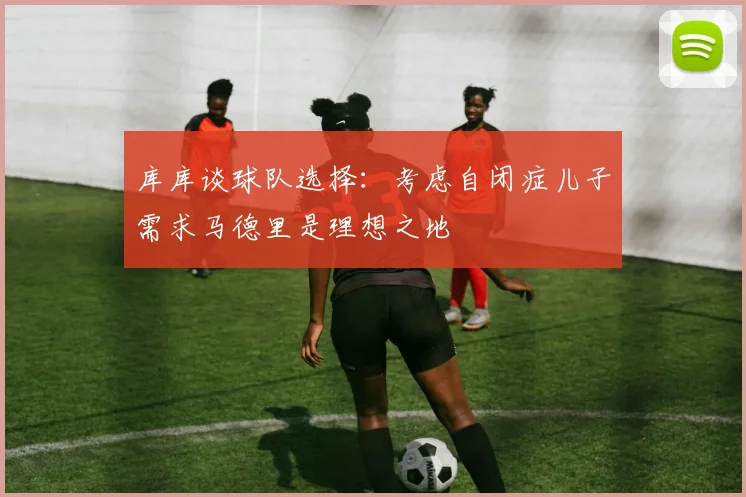 库库谈球队选择：考虑自闭症儿子需求马德里是理想之地