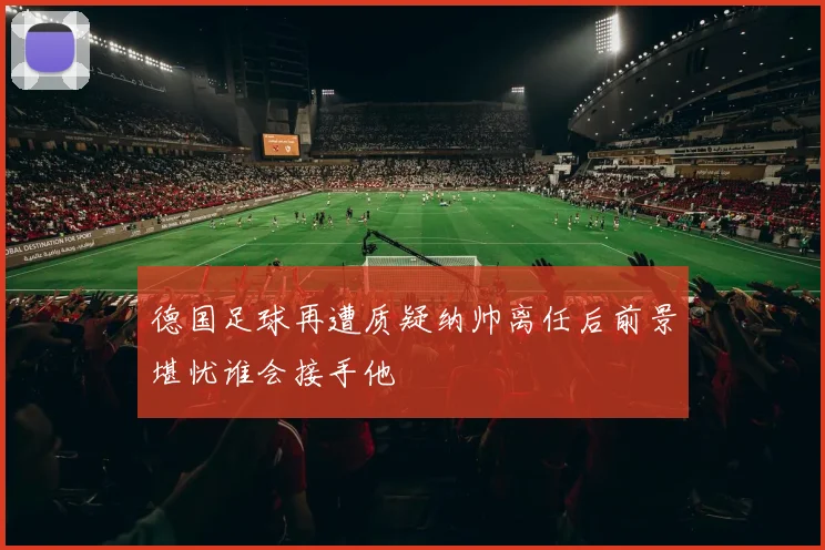 德国足球再遭质疑纳帅离任后前景堪忧谁会接手他