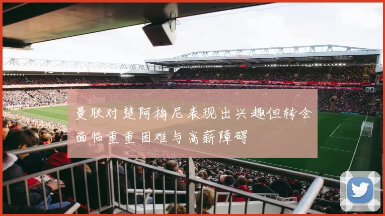 曼联对楚阿梅尼表现出兴趣但转会面临重重困难与高薪障碍