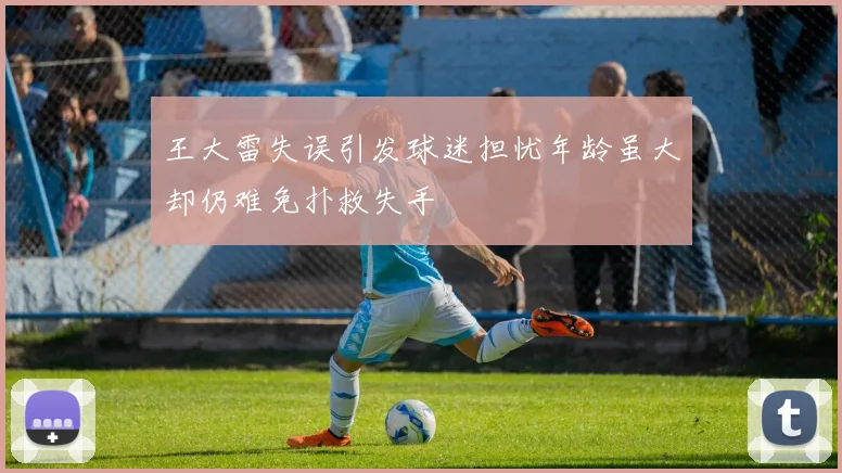 王大雷失误引发球迷担忧年龄虽大却仍难免扑救失手