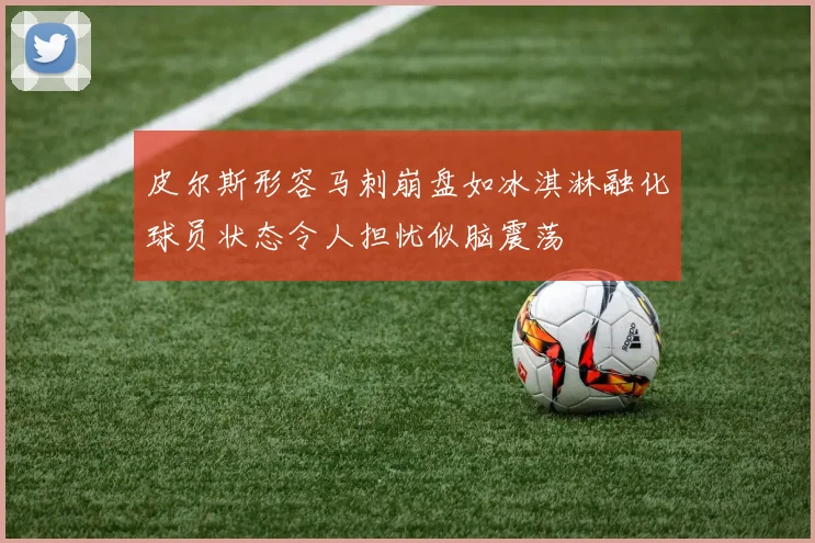 皮尔斯形容马刺崩盘如冰淇淋融化球员状态令人担忧似脑震荡