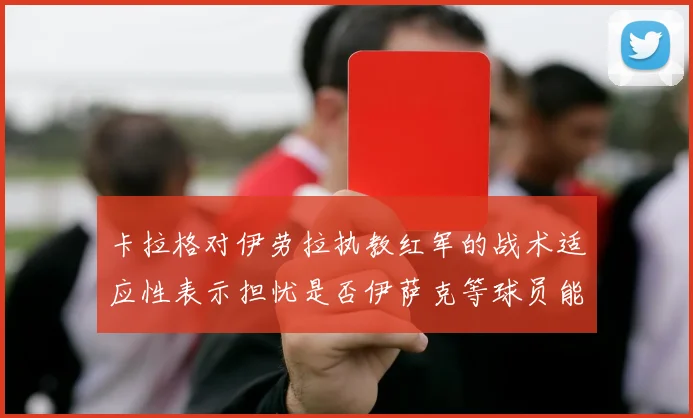 卡拉格对伊劳拉执教红军的战术适应性表示担忧是否伊萨克等球员能融入