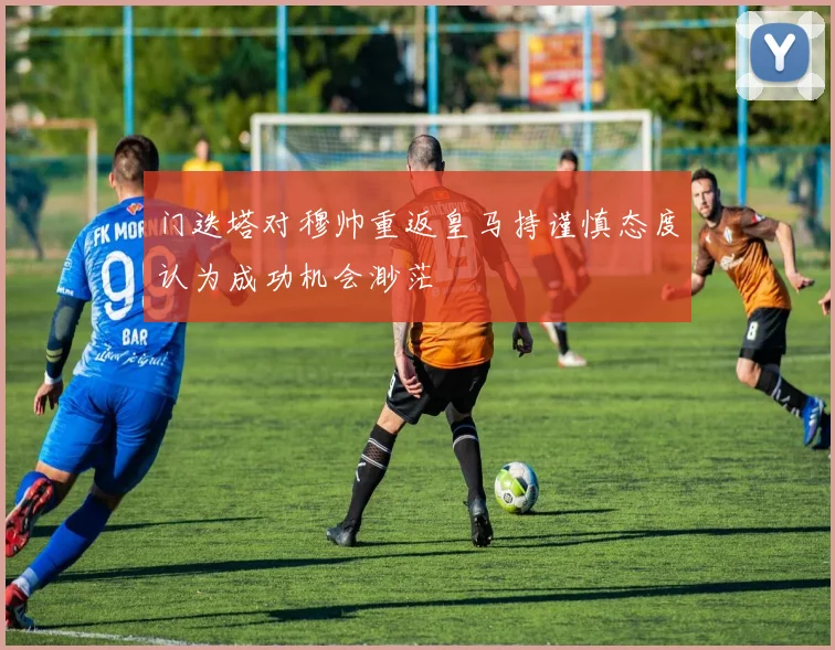 门迭塔对穆帅重返皇马持谨慎态度认为成功机会渺茫