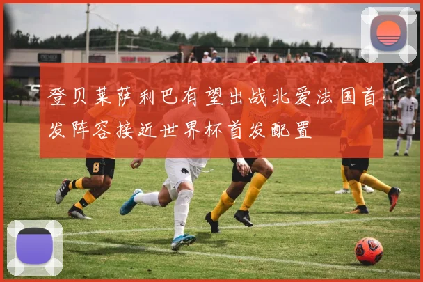 登贝莱萨利巴有望出战北爱法国首发阵容接近世界杯首发配置