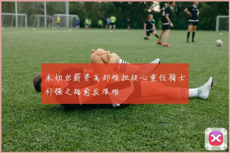 米切尔薪资高却难担核心重任骑士补强之路愈发艰难