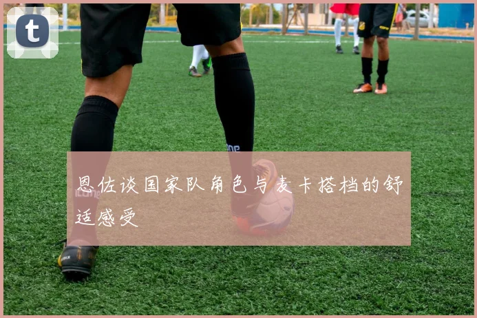 恩佐谈国家队角色与麦卡搭档的舒适感受