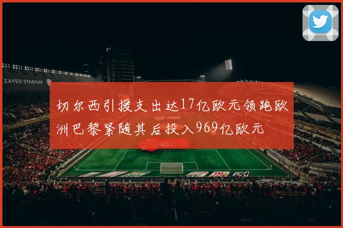 切尔西引援支出达17亿欧元领跑欧洲巴黎紧随其后投入969亿欧元