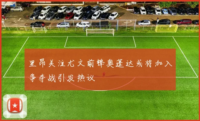 里昂关注尤文前锋奥蓬达或将加入争夺战引发热议